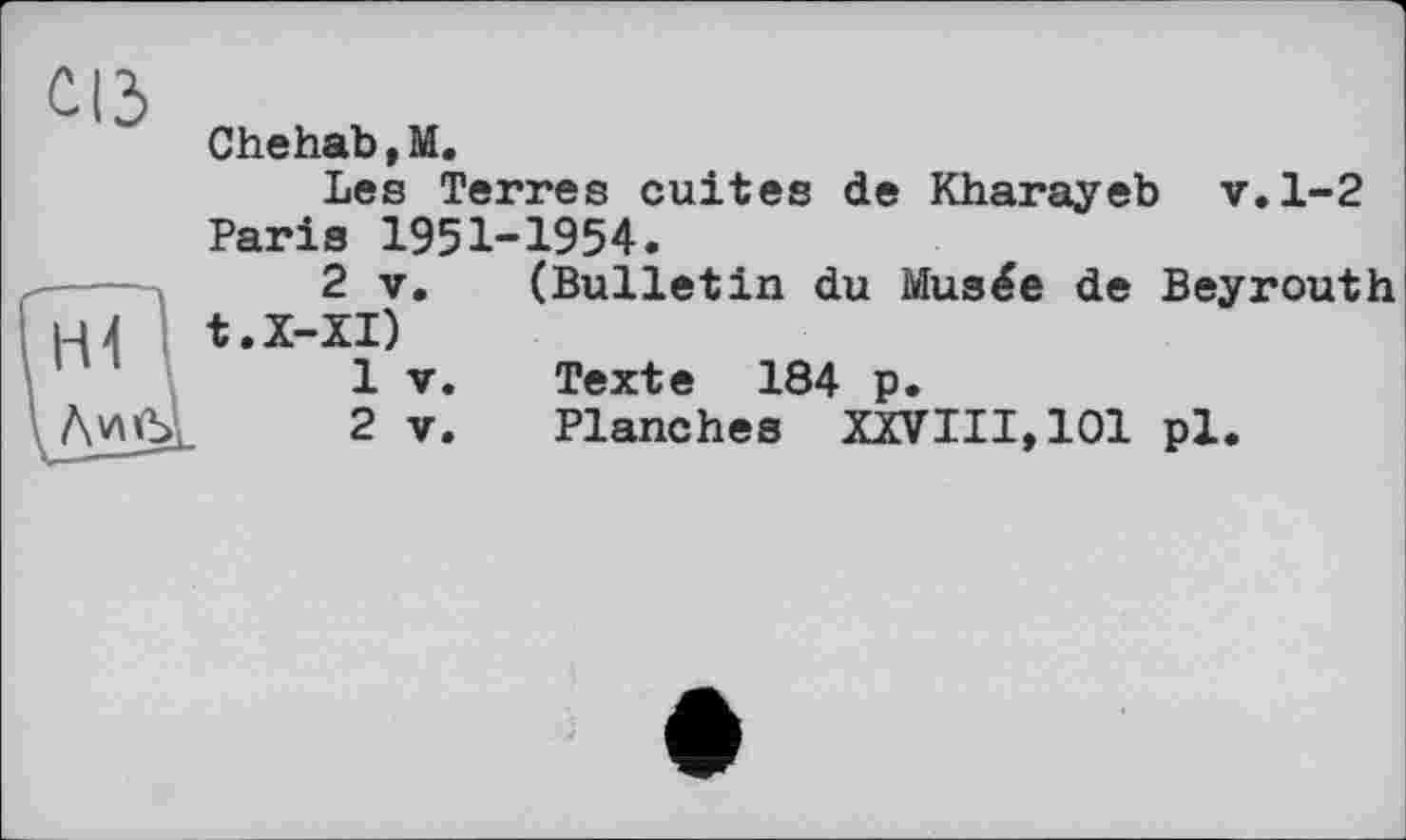 ﻿сіз
Chehab ,M.
Les Terres cuites de Kharayeb v.1-2 Paris 1951-1954.
2 y. (Bulletin du Musée de Beyrouth t.X-XI)
1	V.	Texte 184 p.
2	y.	Planches XXVIII,101 pl.